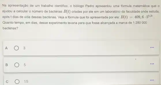 Na apresentação de um trabalho cientifico, o biologo Pedro apresentou uma fórmula matemática que 0
ajudou a calcular o número de bactérias B(t) criadas por ele em um laboratório da faculdade onde estuda,
após t dias de vida dessas bactérias. Veja a formula que foi apresentada por ele: B(t)=409,6cdot 5^0,2t
Quanto tempo, em dias , desse experimento levaria para que fosse alcançada a marca de 1280000
bactérias?
A	3
B	5
C	15