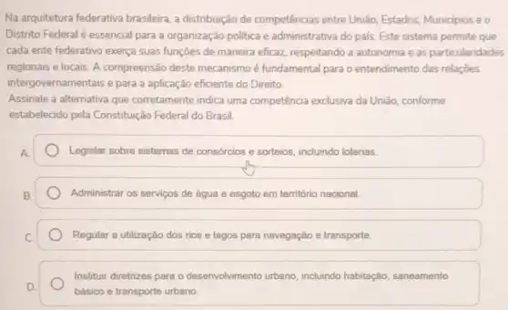 Na arquitetura federativa brasileira, a distribuição de competências entre União Estados, Municipios e o
Distrito Federal é essencial para a organização politica e administrativa do pals Este sistema permite que
cada ente federativo exerça suas funçōes de maneira eficaz, respeitando a autonomia e as particularidades
regionais e locais. A compreensão deste mecanismo é fundamental para o entendimento das relações
intergovernamentais e para a aplicação eficiente do Direito
Assinale a alternativa que corretamente indica uma competência exclusiva da União conforme
estabelecido pela Constituição Federal do Brasil.
Legislar sobre sistemas de consórcios e sorteios, incluindo loterias.
Administrar os serviços de água e esgoto em território nacional.
Regular a utilização dos rios e lagos para navegação e transporte.
Instituir diretrizes para o desenvolvimento urbano incluindo habitação, saneamento
básico e transporte urbano