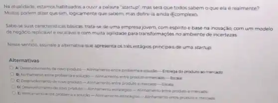 Na atualidade, estamos habituados a ouvir a palavra "startup", masserd que todos sabem o que ela é realmente?
Multos podem dizer que sim.logicamente que sabem, mas defini-la ainda écomplexo.
Sabe-se suas caracteristicas basicas trata-se de uma empresa jovern, com espirito e base na inovação com um modelo
de negócio replicável e escalavel ecommuita agilidade para transformaçōes no ambiente de incertezas
Nesse sentido, assinale a alternativa que apresenta os trés estágios principais de uma startup
Alternativas
A) Desenvolvimento de novo produto-Alinhamento entre problema esoluric - Entrega do produto ao mercado
B) Alinhamento entre problema e solução-Alinhamento entre produto e metario-Escala
C) Deservolvimento de novo produto-Alinhamento entre produto e mercado-Excalia
D) Deservolvimento de nowo produto-Alinhamento estratégico -Alinhamentoentre producemencado
E) Alinhamento entre problema e soluçáo-Alinhamento estratégioo-Alinhamento entre produto e mercacis