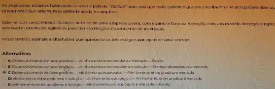 Na atualidade estamos habituados a ouvir a palavra "startup mas sera gue todos sabern o que ela é realmente?Muitos podem dizer qu
logicamente que sabern mas defini-la ainda é complexo.
Sabe-se suas cara cteristicas basicas Sitrata-se deuma empresa jovem corn espirito e base na inovacao com um modelo de negocio replic
escalavel e com multa agilidade para transformações no ambiente de incertezas
Nesse sentido . assinale a alternativa que apresenta os três estagios principals de uma startup
Alternativas
Desenvolviment de novo produto Alinhament entre produto e mercado -Escala
B Desenvolviment de novo Alinhamente entre problema e solucao -Entrega do produto ao mercado
math Desenvolvimente de novo predute Alinhamento estrategicc entre produto e mercado.
D Alinhamento entre problema e solugao -Alinha mento estrategico - Alinha mento entre produto e mercado.
me Alinhamento lentre problema e solucao -Alinhamento entre produto e mercado - Escala