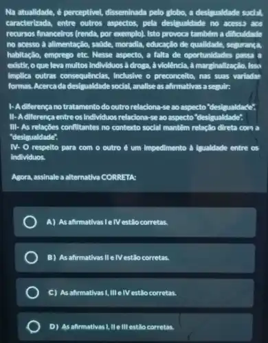 Na atualidade, é perceptivel,disseminada pelo globo,a desigualdade sodid,
caracterizada, entre outros aspectos, pela desigualdade no acesss acs
recursos financeiros (renda, por exemplo).Isto provoca também a difficuldadle
no acesso à alimentação, saúde,moradia, educação de qualidade, segurança,
habitação, emprego etc.Nesse aspecto, a falta de oportunidades passa a
existir, o que leva multos individuos à droga, à violência, à marginalização. Issu
implica outras consequências,inclusive o preconceito nas suas variadas
formas. Acerca da desigualdade social,analise as afirmativas a seguir:
1- Adiferença no tratamento do outro relaciona-se ao aspecto "desigualdade".
II-Adiferença entre os individuos relaciona-se ao aspecto "desigualdade".
III - As relações conflitantes no contexto social mantêm relação direta com a
"desigualdade".
IV- O respelto para com o outro é um Impedimento à igualdade entre os
individuos.
Agora, assinale a alternativa CORRETA:
A) As afirmativas Ie IV estão corretas.
B) As afirmativas IIe IV estão corretas.
C) As afirmativas I,IIIe IV estão corretas.
D) As afirmativas I, lle III estão corretas.