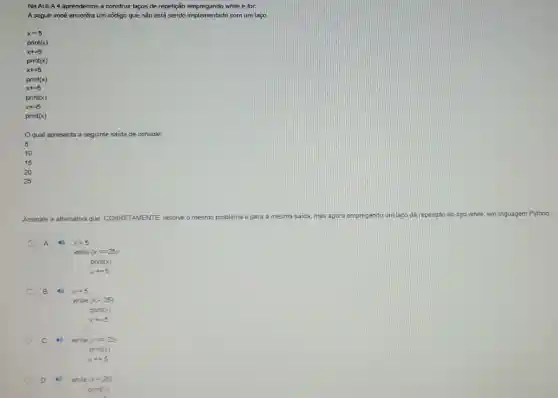 Na AULA 4 aprendemos a construir laços de repetição empregando while e for.
A seguir você encontra um código que não está sendo implementado com um laço
print(x)
x+=5
pnint(x)
x+=5
print(x)
x+=5
print(x)
x+=5
print(x)
Oqual apresenta a seguinte saida de console:
5
10
15
20
25
Assinale a altemativa que CORRETAMENTE, resolve o mesmo problema e gera a mesma saida, mas agora empregando um lago de repetição do tpo while em linguagem Python
A 4 x=5
while (xlt =25)
print(x)
x+=5
B 19 x=5
while (xlt 25)
print(x)
x+=5
C	while (xlt =25)
print
x+=5
. while (xlt 25)
print(x)