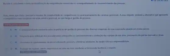 Na Aula 6, estudamos o tema da identificação de competênclas essencials e o acompanhamento do desenvolvimento das pessoas
Nele, vimos quo Dutra caracteriza escalas de complexidade de competênclas no acompanhamento de carreiras gerencials. A esse respeito, assinale a alternativa quo apresenta
a competênda mais complexa em uma carreira gerencial, no que tange à gestão de pessoas
4) Eresponsavel pela coerência entre as politicas de gestão do pessoas das diversas empresas de uma corporação atuante em muitos palses
B 4) Responde pela definição dos procedmentos adequados ao desenvolvimento e avaliação das equipes da sua area, procurando integrá-las com outras areas
C 4) Dissemina as oportunidades de desenvol/mento pessoal e orienta as atividades da equipe sob sua responsabiidade.
D 4) Participa de equipes, sendo responsivel por unia ou mals atividades e fornecendo feedback a respeito.
insinalou