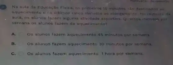 Na aula de Educação Física os primeiros 15 minutos são destinados ao
aquecimento e os últimos cinco minutos ao alongamento. No restante da
aula, os'alunos fazem algume atividade esportiva Quantos minutos por
semana os alunos fazem de aquecimento?
A. Os alunos fazem aquecimento 45 minutos por semana.
B. Os alunos fazem aquecimento 30 minutos por semana.
C. Os alunos fazem aquecimento 1 hora por semana.