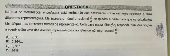 Na aula de matemática , o professor está ensinando aos estudantes sobre números racionais e suas
diferentes representações . Ele escreve o número racional (2)/(3) no quadro e pede para que os estudantes
identifiquem as diferentes formas de representá-lo Com base nessa situação , responda qual das opções
a seguir exibe uma das diversas representações corretas do número racional (2)/(3)
A) 2,66
B) 0,666 __
C) 0,667
D) 66%