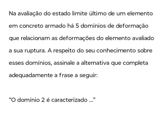 Na avaliação do estado limite último de um elemento
em concreto armado há 5 domínios de deformação
que relacionam as deformações do elemento avaliado
a sua ruptura. A respeito do seu conhecime nto sobre
esses domínios , assinale a alternativa que completa
adequadamente a frase a seguir:
"O domínio 2 é caracterizado __