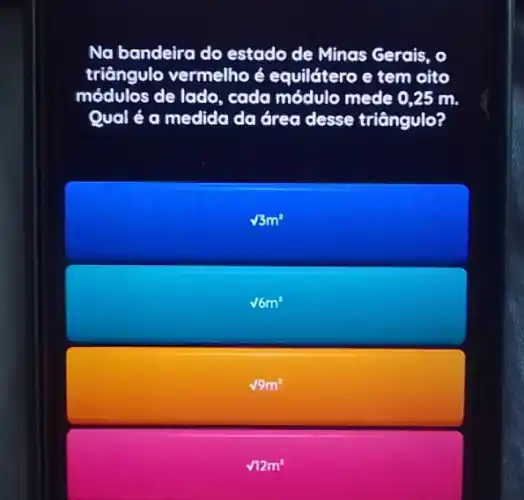 Na bandeira do estado de Minas Gerais, o
triângulo vermelho é equilátero e tem oito
módulos de lado, cada módulo mede 0,25 m.
Qual é a medida da área desse triângulo?
sqrt (3)m^2
sqrt (6m^2)
sqrt (9)m^2
sqrt (12)m^2