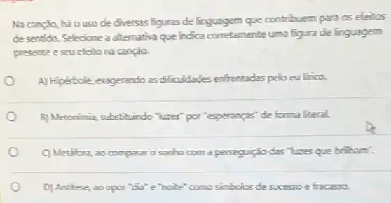 Na canção, hão uso de diversas figuras de linguagem que contribuem para os efeitos
de sentido. Selecione a alternativa que indica corretamente uma figura de linguagem
presente e seu efeito na canção.
A) Hipérbole, exagerando as dificuldades enfrentadas pelo eu lifica
B) Metonimia, substituindo "luzes por "esperanças" de forma literal.
C) Metafora, ao compararo sonho com a perseguição das "luzes que brilham".
D) Antitese, 20 opor "dia" e "noite" como simbolos de sucessoe fracasso.