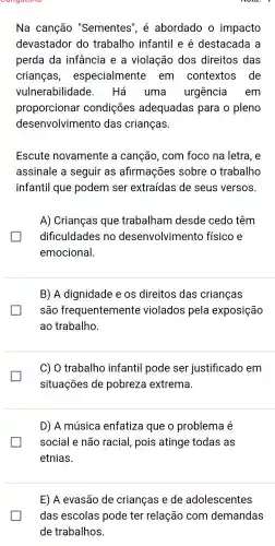 Na canção "Sementes ", é abordado o impacto
devastador do trabalho infantil e é destacada I a
perda da infancia I e a violação dos direitos das
crianças , especialmente em contextos de
vulnerabilidade . Há uma urgência em
proporcionar condições adequadas para o pleno
desenvolvimento das crianças.
Escute novamente a canção , com foco na letra,e
assinale a seguir as afirmações sobre o trabalho
infantil que podem ser extraídas de seus versos.
A)Crianças que trabalham desde cedo têm
dificuldades no desenvolvimento físico e generation
emocional.
B) A dignidade e os direitos das crianças
são frequentement e violados pela exposição
ao trabalho
C) 0 trabalho infantil pode ser justificado , em
situações de pobreza extrema.
D) A música enfatiza que o problema é
social e não racial , pois atinge todas as
etnias.
E) A evasão de crianças e de adolescentes
das escolas pode ter relação com demandas
de trabalhos.