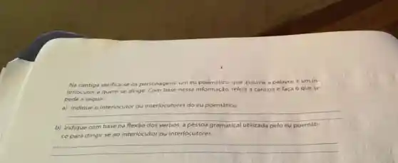 Na cantiga verifica-se os personagens: um eu poemático, que assume a palavra, e um in-
terlocutor a quem se dirige. Com base nessa informação, releia a cantiga e faça 0 que se
pede a seguir:
a) Indiaue o interlocutor ou interlocutores do eu poemático
__
b) Indique com base na	pelo eu
co para dirigir-se ao interlocutor ou interlocutores.
__