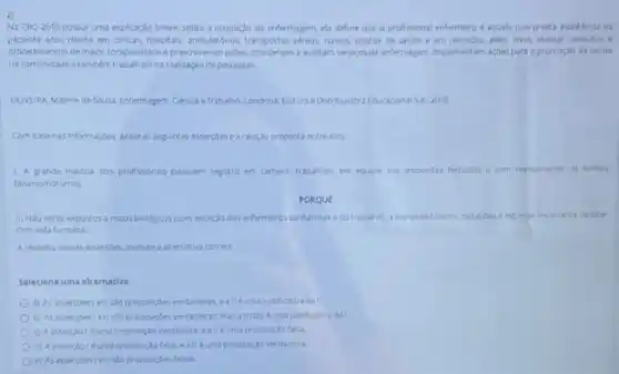 Na CBO-2010 possui uma explicação breve sobre a ocupaçto de enfermagem, ela define que o profissional enfermeiro aquele que presta assisténda ao
paciente erou diente em china, hospitals, ambulations, transportes alters navios, postos de sadde e em domiclio, além disso, realizar consultas e
procedmentos demaor compleidade e prescrevendo acbes, coordenam e auditam servicos de enternagen, implementam spokespera apromodis da sadde
nacomunidade etambem trabaham na realizaçdo de pesquisas.
OUVFIRA Malmede Soura Enfermagem, Gienca e Trabaho Londina: Edtora eDstribuidora Educaconal SA, 2018
Combasenas informaçbes aralie as seguintes assercoes earelagdo proposta entreelax.
1. A grande masona dos profissionar possuem registro em carter?trabaham em equipe em anbientes fechados e com reveramento de turnos
(diumo/notumo)
PORQUE
11. No estao expostos nscos bioldgicos (com encedo dos enfermeros santaristas e do trabahal, amaterasi toucos radiapples e extresse decorrente de lidar
com vida humana.
Arespeto dessas asserpher, assinale a aternativa correta.
Seleciene uma alternativa:
a) As assersoestell Mo proposizoles verdaderas e alleumajustificativa dal
b) As assercoesi eil sto proposigbes verdaderas,masall nao éumajustificativa da!
proposica falsa.
d) Azsserplol fuma proposida falsa, ealléuma proposiglo verdadera.
e) As assercoestell salo proposigoes falsas.