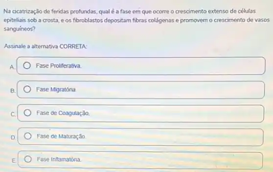 Na cicatrização de feridas profundas, qual é a fase em que ocorre o crescimento extenso de células
epiteliais sob a crosta e os fibroblastos depositam fibras colágenas e promovem - crescimento de vasos
sanguíneos?
Assinale a alternativa CORRETA:
Fase Proliferativa.
Fase Migratória
Fase de Coagulação
Fase de Maturação.
Fase Inflamatória.