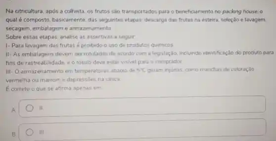 Na citricultura, após a colheita, os frutos são transportados para o beneficiamento no packing house, o
qual é composto basicamente, das seguintes etapas descarga das frutas na esteira, seleção e lavagem
secagem, embalagem e armazenamento
Sobre essas etapas analise as assertivas a seguir
I- Para lavagem das frutas é proibido o uso de produtos químicos
II- As embalagens devem ser rotuladas de acordo com a legislação, incluindo identificação do produto para
fins de rastreabilidad e. e o rótulo deve estar visivel para o comprador
III- O.armazenamento em temperaturas abaixo de 5^circ C geram injurias, como manchas de coloração
vermelha ou marrom e depressōes na casca.
E correto o que se afirma apenas em:
A.
o
B.
III