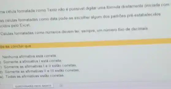 na célula formatada como Texto nào é possivel digitar uma formula diretamente (iniciada com
as celulas formatadas como data pode-se escolher algum dos padrôes pré-estabelecidos
cidos pelo Excel;
Celulas formatadas como numeros devem ter, sempre, um numero fixo de decimais.
de-se concluir que
Nenhuma afimativa esta correta,
Somente a afimativa Lesta correta
) Somente as afirmativas Ie II estão correlas
3) Somente as afirmativas II e III estão corretas:
e) Todas as afirmativas estǎo corretas