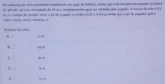 Na cobrança de uma penalidade máxima em um jogo de futebol, a bola, que está inicialmente parada na marca
do pênalti, sai com velocidade de 24m/s imediatamente após ser chutada pelo jogador. A massa da bola é 0,5
kg e o tempo de contato entre o pé do jogador e a bola é 025 s. A força média que o pé do jogador aplica
sobre a bola, nessa cobrança, 6
Múltipla Escolha:
A.
23 N
B.
4,8 N
C.
48 N
D.
36 N
E.
3,6 N