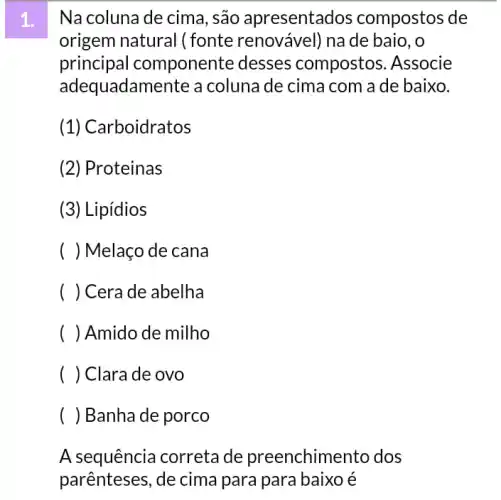 Na coluna de cima , são apresentados compostos de
origem natural (fonte renovável) na de baio, o
principal componente desses compostos. Associe
adequadamente a coluna de cima com a de baixo.
(1) Car boidratos
(2) Proteinas
(3) Lipídios
) Melaço de cana
) Cera de abelha
( ) Amido de milho
( ) Clarade ovo
( ) Banha de porco
A sequência correta de preenchime nto dos
parênteses, de cima para para baixo é