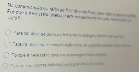 Na comunicação via rádio ao final de cada frase, deve dicer a palavra canbin
Por que é necessário executar este procedimento em uma transmissik via
rádio?
Para sinalizar ao outro participante do dialogo o temino de sua fala
Palavra utilizada na comunicação como de costume adotada pelos automs
Porque é necessário para que a mensagem fque
Porque são normas definidas pelos guardiles dos canal