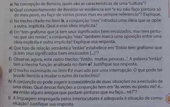 a) Na concepção de Benício, quais são as caracteristicas de uma"cultura"?
b) Qual comportamento de Benicio se evidencia em "e eu não faço pintura só
do meu povo, eu faço de vários povos mas eu sempre referencio " Explique.
c) No trecho citado no item b, a conjunção "mas" introduz uma ideia que se opōe
a outra, implícita. Qual é essa ideia implícita?
d) Em "tem grafismo que já tem seus significados bem enraizados mas tem pintu-
ras que são novas ; a conjunção "mas" também marca uma oposição entre uma
ideia explícita e outra Explique sua resposta.
e) Que tipo de relação semântica "então''estabelece em"Então tem grafismo que
já tem seus significados bem enraizados [ldots ]''
f) Observe, agora, este outro trecho."Então, muitas pessoas..." A palavra "entǎo"
tem a mesma função analisada no item e?Justifique sua resposta.
g) O trecho examinado no item fé marcado por uma interrupção. O que pode ter
levado Benicio a mudar o rumo do raciocínio?
h) A conjunção ou pode sugerir a coexistência de duas situações ou a exclusão de
uma delas. Qual dessas funções a conjunção tem em "às vezes eu posto né? é...
ou então alguns amigos que postam pinturas que eu faço... né?"?
i) A linguagem empregada pelos interlocutores é adequada à situação de comu-
nicação? Justifique sua resposta.