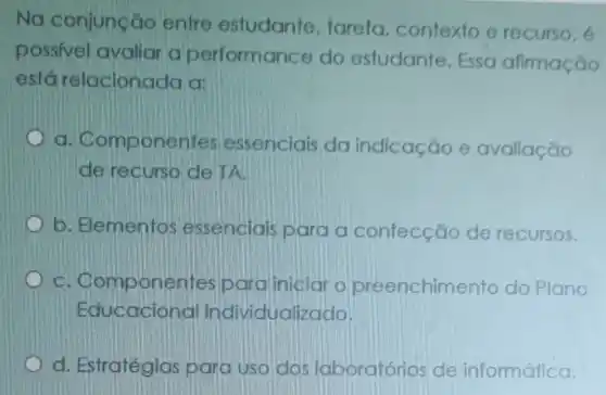 Na conjunção entre estudante, tarefa contexto e recurso, 6
possivel avaliar a performance do estudante. Essa afirmação
está relacionada a:
a. Componen tes essenciais da indicação e avaliação
de recurso de TA.
b. Elementos essenciais para a confecção de recursos.
C. Componer ites/paraliniciar o preenchimento do Plano
Educacional Individualizado.
d. Estratégias para uso dos laboratórios de informática.