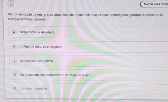 Na conservação da energia as questōes são muito mais que apenas tecnológicas, porque o consumo de
energia também depende:
A Frequencia da Atividade
B do tipo de recurso energético
C da pessoa que a utiliza
da tecnologia do equipamento: se solar, se eólico
E do valor monetário