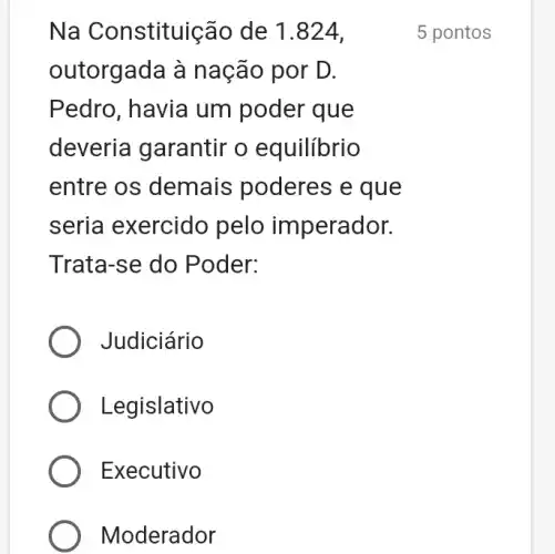 Na Constituição de 1.824,
outorgada à nação por D.
Pedro, havia um poder que
deveria garantir o equilibrio
entre os demais poderes e que
seria exercido pelo imperador.
Trata-se do Poder:
Judiciário
Legislativo
Executivo
Moderador
5 pontos