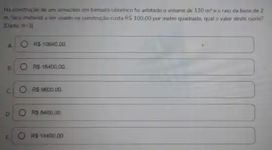 Na construção de um armazém em formato cilíndrico foi adotado o volume de 120m^3 e o raio da base de 2
m. Se o material a ser usado na construção custa R 100,00 por metro quadrado qual o valor deste custo?
(Dado: prod =3
A
R 10640,00.
B.
R 16400,00
R 9600,00
R 8400,00
R 14400,00