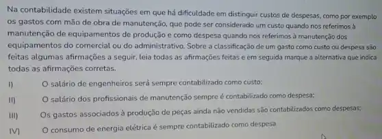 Na contabilidade existem situações em que há dificuldade em distinguir custos de despesas, como por exemplo
os gastos com mão de obra de manutenção que pode ser considerado um custo quando nos referimos à
manutenção de equipamentos de produção e como despesa quando nos referimos à manutenção dos
equipamentos do comercial ou do administrativo. Sobre a classificação de um gasto como custo ou despesa são
feitas algumas afirmações a seguir, leia todas as afirmações feitas e em seguida marque a alternativa que indica
todas as afirmações corretas.
I)
salário de engenheiros será sempre contabilizado como custo;
II)
salário dos profissionais de manutenção sempre é contabilizado como despesa;
III)
Os gastos associados à produção de peças ainda não vendidas são contabilizados como despesas;
IV)
consumo de energia elétrica é sempre contabilizado como despesa.