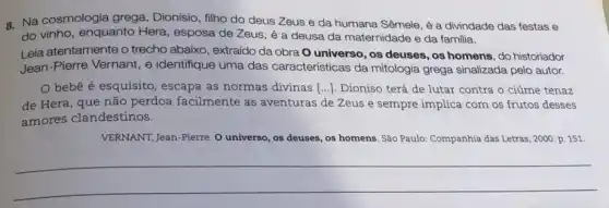 a. Na cosmologia grega , Dionísio, filho do deus Zeus e da humana Sêmele, é a divindade das festas e
do vinho, enquanto Hera , esposa de Zeus, é a deusa da maternidade e da familia.
Leia atentamente o trecho abaixo, extraído da obra O universo, os deuses , os homens, do historiador
Jean-Pierre Vernant, e identifique uma das características da mitologia grega sinalizada pelo autor.
bebê é esquisito , escapa as normas divinas [...). Dioniso terá de lutar contra o ciúme tenaz
de Hera, que não perdoa facilmente as aventuras de Zeus e sempre implica com os frutos desses
amores clandestinos.
VERNANT, Jean-Pierre. 0 universo, os deuses, os homens. São Paulo: Companhia das Letras, 2000. p.151
__