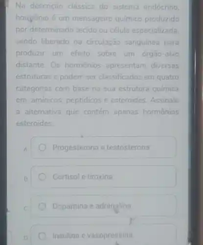 Na descrição clássica do sistema endócrino
hormonio é um mensageiro químico produzido
por determinado tecido ou célula especializada
sendo liberado na circulação sanguínea para
produzir um efeito sobre um órgão-alvo
distante.Os hormônios apresentam diversas
estruturas e podem ser classificados em quatro
categorias com base na sua estrutura química
em: amínicos peptidicos e esteroides. Assinale
a alternativa que contém apenas hormônios
esteroides:
A.
Progesterona e testosterona.
B.
Cortisol e tiroxina.
Dopamina e adrenalina.
Insulina e vasopressina.