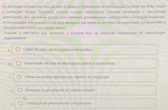 Na dimensão instrumental visa garantir a clareza e objetividade na comunicação, focando em dados brutos
e instruções diretas. Exemplos incluem e-mails informativos manuais detalhados e documentos
operacionais, que são canais cruciais para transmitir procedimentos cronogramas e instruções essencials
A comunicação instrumentalé vital para assegurar que todos os membros da organização compreendam e
executem suas tarefas de maneira eficaz.
Assinale a alternativa que apresenta o principal foco da dimensão instrumental da comunicação
organizacional
Cullivo de uma cultura organizacional positiva
Transmissão eficiente de informações práticas e operacionais.
Enfase na narrativa alinhada aos objetivos de longo prazo.
Promoção de um ambiente de trabalho inclusivo
Construção de relacionamentos interpessoais.