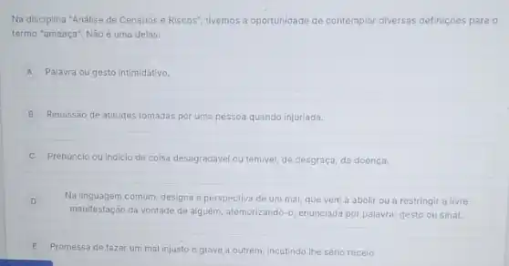 Na disciplina "Análise de Cenários e Riscos", tivemos a oportunidade de contemplar diversas definições para o
termo "ameaça", Não é uma delas:
A Palavra ou gesto intimidativo.
B Remissão de atitudes tomadas por uma pessoa quando injuriada.
C Prenúncio ou indicio de coisa desagradável ou temivel de desgraça, de doença.
D
Na linguagem comum, designa a perspectiva de um mal que vem a abolir ou a restringir a livre
manifestação da vontade de alguém, atemorizando -0 enunciada por palavra, gesto ou sinal.
E Promessa de fazer um mal injusto e grave a outrem, incutindo the sério receio.