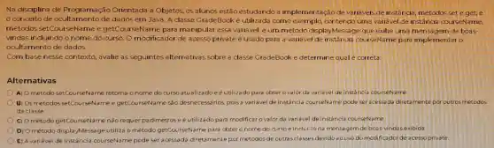 Na disciplina de Programação Orientada a Objetos os alunos estão estudando a implementação de variáveis de instância métodos set e get e
conceito de ocultamento de dados em Java. A classe GradeBook é utilizada como exemplo, contendo uma variavel de instância courseName,
métodos setCour seName e getCourseName para manipular essa variável, e um método displayMessage que exibe uma mensagem de boas-
vindas incluindo o nome do curso. O modificador de acesso private é usado para a variável de instância courseName para implementar o
ocultamento de dados.
Com base nesse contexto, avalie as seguintes alternativas sobre a classe GradeBook e determine qual é correta:
Alternativas
A) O método setCourseName retorna o nome do curso atualizadoeé utilizado para obter o valor da variável de instância courseName
B) Os métodos setCourseName e getCourseName são desnecessários, pois a variável de instância courseName pode ser acessada diretamente por outros métodos
da classe
C) O método getCourseName não requer parâmetros e é utilizado para modificaro valor da variável de instância courseName.
D) Ométodo displayMessage utiliza o método getCourseName para obter o nome do curso e inclui-lo na mensagem de boas-vindas exibida
E) A variável de instância courseName pode seracessada diretamente por métodos de outras classes devido ao uso do modificador de acesso private.