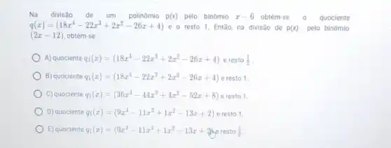 Na divisão de um polinômio p(x) pelo binômio x-6 obtém-se 0 quociente
q(x)=(18x^4-22x^3+2x^2-26x+4) e o resto 1. Então na divisão de p(x) pelo binômio
(2x-12) obtém-se:
A) quociente q_(1)(x)=(18x^4-22x^3+2x^2-26x+4) e resto (1)/(2)
B) quociente q_(1)(x)=(18x^4-22x^3+2x^2-26x+4) e resto 1.
C) quociente q_(1)(x)=(36x^4-44x^3+4x^2-52x+8) e resto 1.
D) quociente q_(1)(x)=(9x^4-11x^3+1x^2-13x+2) e resto 1.
E) quociente q_(1)(x)=(9x^4-11x^3+1x^2-13x+2) resto (1)/(2)