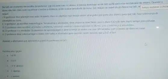 Na EaD, no momento da escolha do professor que irá atuar com os alunos, é preciso investigar se ele tem perfil para essa modalidade de ensino. Quando o
aluno nǎo tem claro como acontece o ensino a distância, pode acabar desistindo do curso. Em relação ao papel do professor na EaD, ar
Tempo restante 2:29:09
seguir:
1. Oprofessor deve planejar suas aulas deixando claro os objetivos que deseja serem alcançados por parte dos alunos, para que não haja sobrecarga de
atividades no curso.
II. O professor, ao escolher metodologias, ferramentas e atividades, deve propor as mais fáceis, pois o aluno EaD não tem muito tempo para estudar.
III. O professor deve escolher alividades complexas buscando orientar o menos possivel os alunos, pois a maiona ja 4 autodidata.
IV. O professoré o mediador do processo de aprendizagem e deve orientar os alunos em suas dificuldades, com o anseio de exito no curso.
V. O professor deve sobrecarregar o aluno com textos e atividades para que não saiam dizendo que a EaDé fáci
Assinale a alternativa que apresenta o papel do professor na EaD:
Escolha uma opção:
a. lelV.
b. Ile ili.
c. lev, apenas
d. II, apenas
e. I, apenas.