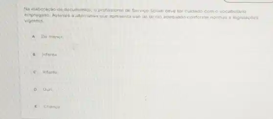 Na elaboração de documentos, o profissional de Serviço Social deve ter cuidado com o vocabulário
empregado. Assinale a alternativa que apresenta uso de termo adequado conforme me normas e legislaçóes
vigentes.
A Dé menor.
B Infante
C Infanto.
D Guri
Crianca