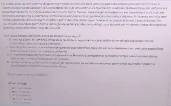 Na elaboração de um sistema de gerenciamento de veiculos para uma locadora de automoveis utilizando Java , o
desenvolvedor se depara com a necessidade de criar uma estrutura que facilite a adição de novos tipos de veiculos e a
implementação de funcionalidades comuns de forma flexivel Para atingir este objetive ele considera a aplicaçǎo de
conceitos de herança e Interfaces conforme os principios da programação orientada a objetos. A herança permite que
novas classes de veiculos sejam criadas a partir de uma classe base herdando e personalizando caracteristicas. Por
outrolado, interfaces permitem a definição de açōes padráo como dirigir, que podem ser implementadas de maneiras
distintas pelos diferentes tipos de veiculos
Com base nesses conceitos avalia as afirmativas a seguir
1. A heranca e uma terramenta eficaz para reutilizar e personalizar caracteristicas de veiculos ja existentes na
superclasse, como a marca e o modelo
II. Interfaces fornecem uma maneira de garantir que differentes tipos de veiculos implementem métodos especificos
como acelerar e frear de maneira uniforme
III A implementação de interfaces obriga todos os Veiculos a compartilharo mesmo codigo para funcionalidades
basicas, reduzindo a flexibilidade do sistema
IV Utilizar heranca pode facilitar a adiçǎo de novos tipos de veiculos ao sistema, permitindo que estes herdem e
modifiquem comportamentos especificos
Esta correto oque se afirma em
Alternativas
A) IIIe IV apinas
C) leit apenas
D) IIIe N apinas