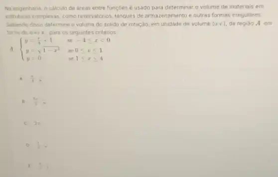 Na engenharia, o cálculo de áreas entre funçōes e usado para determinar o volume de materiais em
estruturas complexas, como reservatórios, tanques de armazenamento e outras formas irregulares.
Sabendo disso determine o volume do solido de rotação, em unidade de volume (u,v.) da regiǎo A em
torno do eixo r para os seguintes critérios:
A:  ) y=(x)/(4)+1&se-4leqslant xlt 0 y=sqrt (1-x^2)&se0leqslant xleqslant 1 y=0&se1leqslant xleqslant 4 
A (pi )/(3)cdot (pi )/(4)
B (3pi )/(2)cdot 
2pi 
D (1)/(2),
E (x)/(2)cdot (1)/(4)