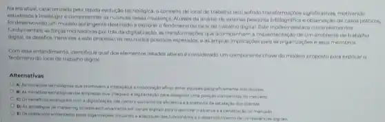 Na era atual, caracterizadi pela rápida evolução tecnologica,conceito de local de trabalno tem sofrido transformaçJoes significativas, motivando
estudiosos a investigar e compreender as nuances dessa mudanga. Atrawes da andilise de extensa posquisa bibliografica e de casos praticos.
foi deservolvido um modelo destinado a explorar o do local de trabalho digital. Este modelo destaca cinco elementos
fundamentais: as forcas motivadoras por trâs da digitalização as transformaçbes que acompanham a implementação de um ambiente de trabalho
digital, os desafios inerentes a este processo, os positivos esperados, eas amplas implicaçoes para as organizaçoes e seus membros.
Com esse entendimento, identifique qual dos elementos listados abaixo é considerado um componente chave do modelo proposto para explicar o
fenomeno do local de trabalho digital:
Alternativas
A) As inovaçbes tecnologi cas que promovem a interação e a colaboração eficar entre equipes geograficamente distributions
B) As iniciativas estrategicas dat empresas que Integram a digitalização para assogurar uma posição competitiva no mercacio
C) Os beneficios alcancados com a digitalização, tais como o aumento da eficiencia e a melhoria da satisfação dos clientes
D) As estrateglas de marketing focidas exclusivamente em canais digitais para masimizar o alcance e a penetração no mercado
E) Os obstaculos enfrentados pelas organizaçoes, incluindo a adaptação dos funcionarios e o desenvolvimento de competencias digitals