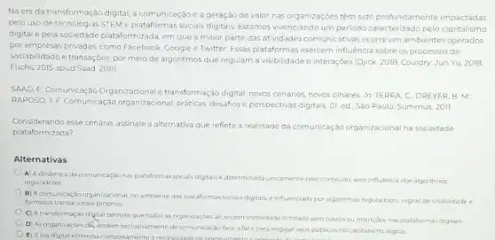 Na era da transformação digital, a comunicação e a geração de valor nas organizaçōes têm sido profundamente impactadas
pelo uso de tecnologias STEM e plataformas socials digitais. Estamos vivenciando um periodo caracterizado pelo capitalismo
digital e pela sociedade plataformizada, em que a maior parte das atividades comunicativas ocorre em ambientes operados
por empresas privadas, como Facebook, Google e Twitter Essas plataformas exercem influência sobre os processos de
sociabilidade e transações, por meio de algoritmos que regulam a visibilidade e interações (Djjck, 2018; Couldry:Jun Yu, 2018;
Fuchs, 2015 apud Saad, 2011)
SAAD, E. Comunicação Organizacional e transformação digital: novos cenários, novos olhares. In:TERRA, C ; DREYER, B. M;
RAPOSO, J.F. Comunicação organizacional: práticas desafios e perspectivas digitais 01. ed. São Paulo:Summus, 2011.
Considerando esse cenário assinale a alternativa que reflete a realidade da comunicação organizacional na sociedade
plataformizada?
Alternativas
A) Adināmica de comunicação nas plataformas socials digitais é determinada unicamente pelo conteúdo, sem influência dos algoritmos
reguladores
B) A comunicação organizacional, no ambiente das plataformas sociais digitais
influenciada por algoritmos reguladores, regras devisibilidade e
formatos transacionais próprios
C) A transformação digital permite que todas as organizaççes alcancem visibilidade ilimitada sem custos ou restriçoes nas plataformas digitals
D) As organizaçóes dê endern exclusivamente de comunicação face a face para engajar seus públicos no capitalismo digital
E) Aera digital eliminou completamente a necessidade