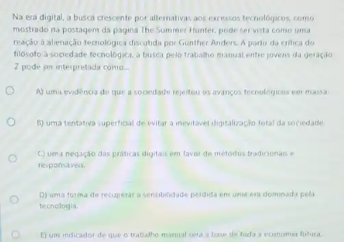 Na era digital, a busca crescente por alternativa:aos excessos tecnologicos, como
mostrado na postagem da pagina The Summer Hunter pode ser vista como uma
reação à alenação tecnologica discultida por Gunther Anders. A partir da critica do
filósofo à sociedade tecnologica a busca pelo trabalho manual entre jovens da geração
Z pode ser interpretada como. __
A) uma evidencia de que a sociedade rejeitou os avancos tecnologicos em massa.
B) uma tentativa superficial de evitar a inevitavel digitalização total da sociedade.
C) uma negação das práticas digitais em favor de métodos tradicionais e
responsáveis.
D) uma forma de recuperar a sensibilidade perdida em uma era dominad:pela
tecnologia.
E) um indicador de que o trabalho manual será a base de toda a economia futura.