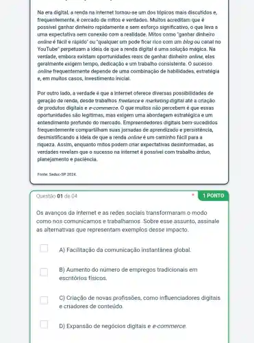 Na era digital, a renda na internet tornou-s um dos tópicos mais discutidos e,
frequentemente, é cercado de mitos e verdades. Muitos acreditam que é
possível ganhar dinheiro rapidamente e sem esforço significativo, o que leva a
uma expectativa sem conexão com a realidade. Mitos como "ganhar dinheiro
online é fácil e rápido" ou "qualquer um pode ficar rico com um blog ou canal no
YouTube" perpetuam a ideia de que a renda digital é uma solução mágica. Na
verdade, embora existam oportunidades reais de ganhar dinheiro online, elas
geralmente exigem tempo, dedicação e um trabalho consistente. 0 sucesso
online frequentemente depende de uma combinação de habilidades, estratégia
e, em muitos casos , investimento inicial
Por outro lado, a verdade é que a internet oferece diversas possibilidades de
geração de renda desde trabalhos freelance e marketing digital até a criação
de produtos digitais e e-commerce. 0 que muitos não percebem é que essas
oportunidades são legitimas, mas exigem uma abordagem estratégica e um
entendimento profundo do mercado Empreendedores digitais bem-sucedidos
frequentemente compartilham suas jornadas de aprendizado e persistência,
desmistificando a ideia de que a renda online é um caminho fácil para a
riqueza. Assim , enquanto mitos podem criar expectativas desinformadas, as
verdades revelam que o sucesso na internet é possivel com trabalho árduo,
planejamento e paciência.
Fonte: Seduc -SP2024
Questão 01 de 04
Os avanços da internet e as redes sociais transformaram o modo
como nos comunicamos e trabalhamos. Sobre esse assunto , assinale
as alternativas que representam exemplos desse impacto.
A) Facilitação da comunicação instantânea global
B) Aumento do número de empregos tradicionais em
escritórios físicos.
C) Criação de novas profissões, como influenciadores digitais
e criadores de conteúdo.