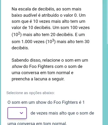 Na escala de decibéis, ao som mais
baixo audivel é atribuído o valor 0 . Um
som que é 10 vezes mais alto tem um
valor de 10 decibéis. Um som 100 vezes
(10^2) mais alto tem 20 decibéis. E um
som 1.000 vezes (10^3) mais alto tem 30
decibéis.
Sabendo disso , relacione o som em um
show do Foo Fighters com o som de
uma conversa em tom normal e
preencha a lacuna a seguir.
Selecione as opções abaixo:
0 som em um show do Foo Fighters é 1
square  de vezes mais alto que o som de