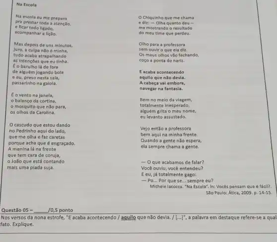 Na escola eu me preparo
pra prestar toda a atenção,
e ficar todo ligado,
acompanhar a lição.
Chiquinho que me chama
e diz: - Olha quanto deu -
me mostrando o resultado
do meu time que perdeu.
Olho para a professora
sem ouvir o que ela diz.
Os meus olhos vão fechando,
coço a ponta do nariz.
Vejo então a professora
bem aqui na minha frente.
Quando a gente não espera,
ela sempre chama a gente.
Questão 05- 10,5 ponto
Nos versos da nona estrofe, "E acaba acontecendo / aquilo que não devia. /[ldots ]^11 a palavra em destaque refere-se a qual
fato. Explique.