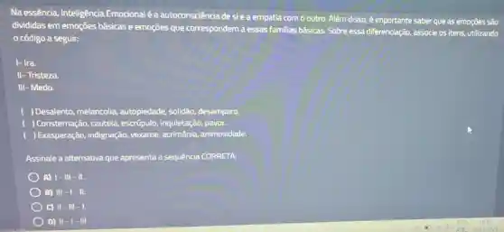 Na essência, Inteligência Emocional é a autoconsciência desi ea empatia com o outro.Além disso, é importante saber que as emoções são
divididas em emoçōes básicas e emoções que correspondem a essas familias básicas. Sobre essa diferenciação, associe os itens,utilizando
código a seguir:
I- Ira.
II- Tristeza.
III-Medo.
) Desalento, melancolia,autopiedade, solidão desamparo.
) Consternação, cautela , escrúpulo, inquietação,pavor.
) Exasperação, indignação,vexame, acrimônia,animosidade.
Assinale a alternativa que apresenta a sequência CORRETA:
A) 1-111 - 11.
B) III - 11.
C) II-III -1.
D) II-I - Ill.