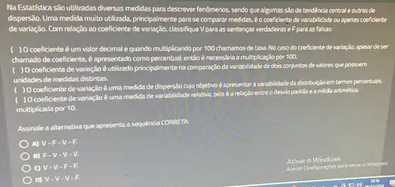 Na Estatística são utilizadas diversas medidas para descrever fenômenos, sendo que algumas são de tendência central e outras de
dispersão. Uma medida muito utilizada principalmente para se comparar medidas, é o coeficiente de variabilidade ou apenas coeficiente
de variação. Com relação ao coeficiente de variação classifique V para as sentenças verdadeiras eF para as falsas:
) O coeficienteé um valor decimal e quando multiplicando por 100 chamamos de taxa. No caso do coeficiente de variação,apesar de ser
chamado de coeficiente, é apresentado como percentual,então é necessária a multiplicação por 100.
) 0 coeficiente de variação é utilizado principalmente na comparação da variabilidade de dois conjuntos de valores que possuem
unidades de medidas distintas.
) 0 coeficiente de variação é uma medida de dispersão cujo objetivo é apresentar a variabilidade da distribuição em termos percentuais.
) O coeficiente de variação é uma medida de variabilidade relativa, pois é a relação entre o desvio padrão e a média aritmética.
multiplicada por 10.
Assinale a alternativa que apresenta a sequência CORRETA:
A) V-F -V-F.
B) F-V -V-V.
C) V-V -F-F.
D) V-V -V-F.