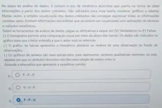 Na etapa da análise de dados, é comum o uso de estatística descritiva que auxilia na forma de obter
informações a partir dos dados coletados São utilizadas para essa tarefa, resumos, gráficos e tabelas.
Muitas vezes, a simples visualização dos dados coletados não consegue expressar todas as informações
contidas neles. Existem informações escondidas que só podem ser visualizadas com aplicações de técnicas
e métodos estatísticos.
Sobre as ferramentas de análise de dados, julgue as afirmativas a seguir em (V) Verdadeiras ou (F) Falsas.
( ) O histograma permite uma comparação visual por meio da altura das barras. Os dados são indicados no
gráfico para que o leitor entenda a que o autor está se referindo.
( ) 0 gráfico de barras apresenta a frequência absoluta ou relativa de uma observação ou fração de
observações.
( ) Os gráficos de setores são mais apropriados para representar variáveis qualitativas nominais, ou seja,
aquelas em que os atributos descritos não têm uma relação de ordem entre si.
Assinale a alternativa que apresenta a sequência correta:
A.
F-F-F
V-V-F.
C.
F-F-V.