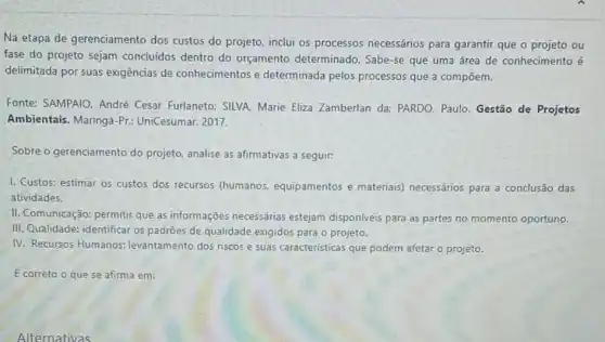 Na etapa de gerenciamento dos custos do projeto inclui os processos necessários para garantir que o projeto ou
fase do projeto sejam concluídos dentro do orçamento determinado Sabe-se que uma área de conhecimento é
delimitada por suas exigências de conhecimentos e determinada pelos processos que a compōem.
Fonte: SAMPAIO, André Cesar Furlaneto: SILVA Marie Eliza Zamberlan da:PARDO, Paulo. Gestão de Projetos
Ambientais. Maringá-Pr:UniCesumar, 2017.
Sobre o gerenciamento do projeto, analise as afirmativas a seguir:
1. Custos: estimar os custos dos recursos (humanos, equipamentos e materiais) necessários para a conclusão das
atividades.
II. Comunicação: permitir que as informações necessárias estejam disponiveis para as partes no momento oportuno.
III. Qualidade: identificar os padroes de qualidade exigidos para o projeto.
IV. Recursos Humanos:levantamento dos riscos e suas caracteristicas que podem afetar o projeto.
E correto o que se afirma em: