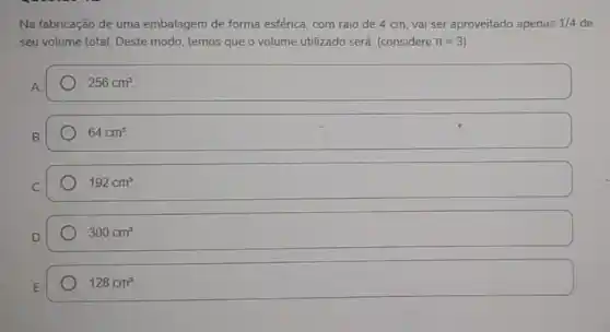 Na fabricação de uma embalagem de forma esférica com raio de 4 cm, vai ser aproveitado apenas 1/4 de
seu volume total. Deste modo, temos que o volume utilizado será: (considere pi =3
256cm^3
64cm^3
192cm^3
300cm^3.
128cm^3