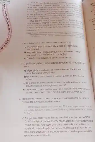 "Na faixa entre 15 e 34 anos existe maior dispandade
de mortalidade da população masculina em telação a tenangan
ocorre devido à maior de óbitos por causas externao ou will
naturais, como homicidios e acidentes, que atingem com
sidade a população masculina jovem A expectativa de vida
no pais podena ser superior à que se estima atualmente, someone
efeito das mortes prematuras de jovens por BGE. nào naturais có
menta Femando Albuquerque, demograf do IBGE
Mas, de forma geral em todas as faixas houve declinio
dade ao longo do tempo. E o fato de que, em 1940 a popular monal
anos ou mais representava 2,4% 
do total e, em 2013. Dopulação des
sou para 9.5%  é um indicativo de que os brasileiros estão
mais tempo. ()
CRELIER, Cristiane Agencia IBGE Noticias, RIO de Janeiro, 26 nov
Acesso em 27 man 30
49.1/bge-gov-biologencia-noticas/2012-egencials
expectativa-de-vida-dos-brasiletros
1. A notícia divulga os resultados de uma pesquisa.
a) De acordo com o título, qual é o foco dos resultados
divulgados?
b) Segundo essa notícia por que é importante estimar a
expectativa de vida de uma população?
c) Quais fatores influem na expectativa de vida?
2. Ográfico organiza o estudo da longevidade da população por
sexos.
a) Segundo os resultados apresentados em 2019, quem vive
mais: homens ou mulheres?
b) Em média, quanto tempo a mais as pessoas desse sexo
vivem?
c) Ográfico de barras confirma isso década a década ou em
alguma década a situação se inverte?
d) De acordo com a análise que você fez nos itens anteriores.
divisão de acordo com o sexo é significativa?Por quê?
3. Releia este trecho da noticia, que compara a média de vida da
população em décadas diferentes:
Uma pessoa nascida no Brasil em 2019 tem expectativa de viver
em média, até os 76,6 anos. Desde 1940, a esperança de vida aumentou
31.1 anos. ()
a) No gráfico, observe as barras de 1940 e as barras de 2019.
Confirme se os dados apresentados nesse trecho da noticia
estão certos. Para isso calcule a média de cada década