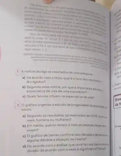 "Na faixa entre 1534 anos existe maior diaparidade
a maior incidencia deulina em
sidade a populacac
masculina jovem A expectativa do main math.
homicidios e acidentes que
no pais poderia ser superior à que se ons ma atualmente
efeito das mortes de no
menta Fernando Albuquerque demografo do IBGE
Mas, de forma geral em todas as faixas houve declinio
dade ao longo do tempo. E o fato de que, em 1940 a popular mortain.
anos ou mais representava 2,4% 
do total e, em 2019. Dopulação da sa sou para 9,5% 
() é um indicativo de que 08 brasileiros estão vivendo por
Dor
mais tempo.
CRELIER, Cristiane, Agência IBGE Noticias, Rio de Janeiro, 26 nov. 2020
agenciadenoticias ibge,gov br/agencia-noticias/201 agencia do Disponivel
Acosso em. 27 math Acesso em: 27 main 2015
1. A notícia divulga os resultados de uma pesquisa.
a) De acordo com o título, qual é 0 foco dos resultados
divulgados?
b) Segundo essa notícia, por que é importante estimar a
expectativa de vida de uma população?
c) Quais fatores influem na expectativa de vida?
2. O gráfico organiza o estudo da longevidade da população por
sexos.
a) Segundo os resultados apresentados em 2019.
quem vive
mais: homens ou mulheres?
b) Em média , quanto tempo a mais as pessoas desse sexo
vivem?
c) O gráfico de barras confirma isso década a década ou em
alguma década a situação se inverte?